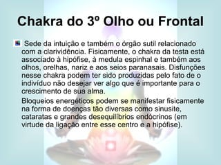 Chakra do 3º Olho ou Frontal
 Sede da intuição e também o órgão sutil relacionado
com a clarividência. Fisicamente, o chakra da testa está
associado à hipófise, à medula espinhal e também aos
olhos, orelhas, nariz e aos seios paranasais. Disfunções
nesse chakra podem ter sido produzidas pelo fato de o
indivíduo não desejar ver algo que é importante para o
crescimento de sua alma.
Bloqueios energéticos podem se manifestar fisicamente
na forma de doenças tão diversas como sinusite,
cataratas e grandes desequilíbrios endócrinos (em
virtude da ligação entre esse centro e a hipófise).
 