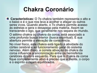 Chakra Coronário
 Características: O 7o chakra também representa o alto e
o baixo e é o que nos leva a acolher e afagar os outros
seres vivos. Quando aberto, o 7o chakra permite acesso
às estrelas e gera o desapego pela matéria. Assim se
transcende o ego, que geralmente nos separa do mundo.
O sétimo chakra ou chakra da coroa, está associado a
uma profunda busca interior (busca espiritual). E sua
abertura permite a elevação de consciência.
No nível físico, este chakra está ligado à atividade do
córtex cerebral e ao funcionamento geral do sistema
nervoso. Além disso, a correta ativação do chakra da
coroa influencia a sincronização entre os hemisférios
cerebrais direito e esquerdo. Para que o chakra da coroa
fique completamente ativo é preciso que a mente, o corpo
e o espírito estejam equilibrados.
 