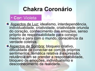 Chakra Coronário
 • Cor: Violeta
 Aspectos de Luz: idealismo, interdependência,
individualidade, criatividade, criatividade oriunda
do coração, conhecimento das emoções, senso
próprio de responsabilidade para consigo
mesmo e para com o mundo, consciência da
verdade coletiva.
Aspectos de Sombra: bloqueio criativo,
dificuldade de conectar-se com os próprios
sentimentos, temática relativa à expressão,
relutância em se prender a responsabilidade,
bloqueio de emoções, individualismo e
desconhecimento da realidade.
 