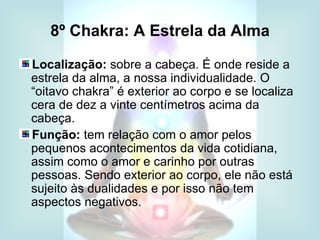 8º Chakra: A Estrela da Alma

Localização: sobre a cabeça. É onde reside a
estrela da alma, a nossa individualidade. O
“oitavo chakra” é exterior ao corpo e se localiza
cera de dez a vinte centímetros acima da
cabeça.
Função: tem relação com o amor pelos
pequenos acontecimentos da vida cotidiana,
assim como o amor e carinho por outras
pessoas. Sendo exterior ao corpo, ele não está
sujeito às dualidades e por isso não tem
aspectos negativos.
 