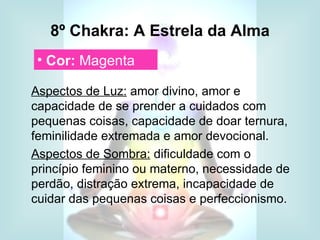8º Chakra: A Estrela da Alma
 • Cor: Magenta

Aspectos de Luz: amor divino, amor e
capacidade de se prender a cuidados com
pequenas coisas, capacidade de doar ternura,
feminilidade extremada e amor devocional.
Aspectos de Sombra: dificuldade com o
princípio feminino ou materno, necessidade de
perdão, distração extrema, incapacidade de
cuidar das pequenas coisas e perfeccionismo.
 