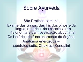 Sobre Ayurveda

           São Práticas comuns:
Exame das unhas, das íris dos olhos e da
      língua; da urina, dos cabelos e da
  fisionomia e da investigação abdominal
Os horários de funcionamento de órgãos
           Anatomia energética –
    condutos sutis, Chakras, Kundalini
 