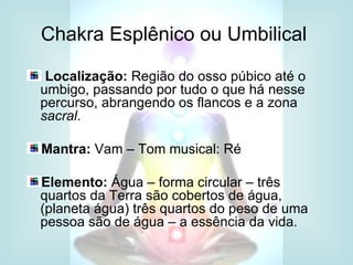 Chakra Esplênico ou Umbilical

 Localização: Região do osso púbico até o
umbigo, passando por tudo o que há nesse
percurso, abrangendo os flancos e a zona
sacral.

Mantra: Vam – Tom musical: Ré

Elemento: Água – forma circular – três
quartos da Terra são cobertos de água,
(planeta água) três quartos do peso de uma
pessoa são de água – a essência da vida.
 