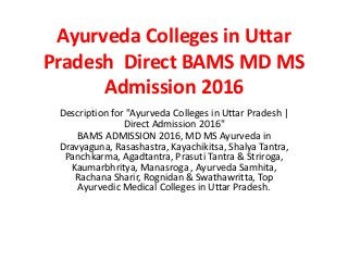 Ayurveda Colleges in Uttar
Pradesh Direct BAMS MD MS
Admission 2016
Description for "Ayurveda Colleges in Uttar Pradesh |
Direct Admission 2016"
BAMS ADMISSION 2016, MD MS Ayurveda in
Dravyaguna, Rasashastra, Kayachikitsa, Shalya Tantra,
Panchkarma, Agadtantra, Prasuti Tantra & Striroga,
Kaumarbhritya, Manasroga , Ayurveda Samhita,
Rachana Sharir, Rognidan & Swathawritta, Top
Ayurvedic Medical Colleges in Uttar Pradesh.
 