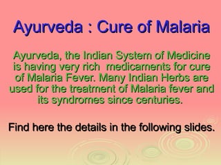 Ayurveda : Cure of Malaria Ayurveda, the Indian System of Medicine is having very rich  medicaments for cure of Malaria Fever. Many Indian Herbs are used for the treatment of Malaria fever and its syndromes since centuries.  Find here the details in the following slides. 
