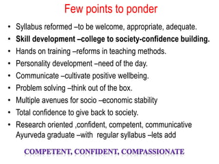 Few points to ponder
• Syllabus reformed –to be welcome, appropriate, adequate.
• Skill development –college to society-confidence building.
• Hands on training –reforms in teaching methods.
• Personality development –need of the day.
• Communicate –cultivate positive wellbeing.
• Problem solving –think out of the box.
• Multiple avenues for socio –economic stability
• Total confidence to give back to society.
• Research oriented ,confident, competent, communicative
Ayurveda graduate –with regular syllabus –lets add
 