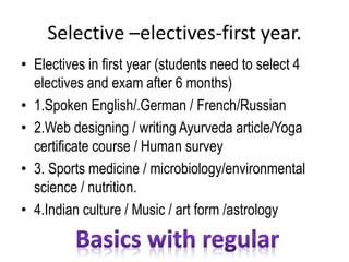Selective –electives-first year.
• Electives in first year (students need to select 4
electives and exam after 6 months)
• 1.Spoken English/.German / French/Russian
• 2.Web designing / writing Ayurveda article/Yoga
certificate course / Human survey
• 3. Sports medicine / microbiology/environmental
science / nutrition.
• 4.Indian culture / Music / art form /astrology
 