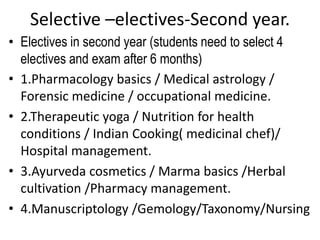 Selective –electives-Second year.
• Electives in second year (students need to select 4
electives and exam after 6 months)
• 1.Pharmacology basics / Medical astrology /
Forensic medicine / occupational medicine.
• 2.Therapeutic yoga / Nutrition for health
conditions / Indian Cooking( medicinal chef)/
Hospital management.
• 3.Ayurveda cosmetics / Marma basics /Herbal
cultivation /Pharmacy management.
• 4.Manuscriptology /Gemology/Taxonomy/Nursing
 