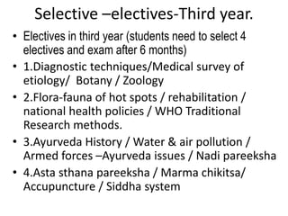 Selective –electives-Third year.
• Electives in third year (students need to select 4
electives and exam after 6 months)
• 1.Diagnostic techniques/Medical survey of
etiology/ Botany / Zoology
• 2.Flora-fauna of hot spots / rehabilitation /
national health policies / WHO Traditional
Research methods.
• 3.Ayurveda History / Water & air pollution /
Armed forces –Ayurveda issues / Nadi pareeksha
• 4.Asta sthana pareeksha / Marma chikitsa/
Accupuncture / Siddha system
 