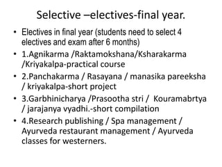 Selective –electives-final year.
• Electives in final year (students need to select 4
electives and exam after 6 months)
• 1.Agnikarma /Raktamokshana/Ksharakarma
/Kriyakalpa-practical course
• 2.Panchakarma / Rasayana / manasika pareeksha
/ kriyakalpa-short project
• 3.Garbhinicharya /Prasootha stri / Kouramabrtya
/ jarajanya vyadhi.-short compilation
• 4.Research publishing / Spa management /
Ayurveda restaurant management / Ayurveda
classes for westerners.
 