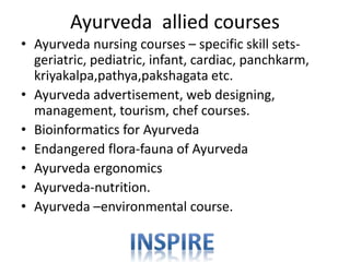 Ayurveda allied courses
• Ayurveda nursing courses – specific skill sets-
geriatric, pediatric, infant, cardiac, panchkarm,
kriyakalpa,pathya,pakshagata etc.
• Ayurveda advertisement, web designing,
management, tourism, chef courses.
• Bioinformatics for Ayurveda
• Endangered flora-fauna of Ayurveda
• Ayurveda ergonomics
• Ayurveda-nutrition.
• Ayurveda –environmental course.
 