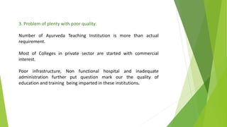 3. Problem of plenty with poor quality:
Number of Ayurveda Teaching Institution is more than actual
requirement.
Most of Colleges in private sector are started with commercial
interest.
Poor infrastructure, Non functional hospital and inadequate
administration further put question mark our the quality of
education and training being imparted in these institutions.
 