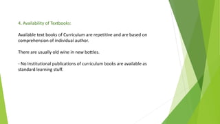 4. Availability of Textbooks:
Available text books of Curriculum are repetitive and are based on
comprehension of individual author.
There are usually old wine in new bottles.
- No Institutional publications of curriculum books are available as
standard learning stuff.
 