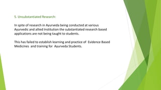 5. Unsubstantiated Research:
In spite of research in Ayurveda being conducted at various
Ayurvedic and allied Institution the substantiated research based
applications are not being taught to students.
This has failed to establish learning and practice of Evidence Based
Medicines and training for Ayurveda Students.
 