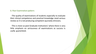 6. Poor Examination pattern.
-The quality of examinations of students especially to evaluate
their clinical competence and practical knowledge need serious
review as it is not producing competent ayurveda clinicians.
-This is more so post Graduate Institutions' where there is very
little emphasis on seriousness of examinations as success is
usally guaranteed.
 