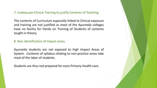 7. Inadequate Clinical Training to justify Contents of Teaching.
The contents of Curriculum especially linked to Clinical exposure
and training are not justified as most of the Ayurveda colleges
have no facility for Hands on Training of Students of contents
taught in theory.
8. Non identification of Impact areas.
Ayurveda students are not exposed to high Impact Areas of
System. Contents of syllabus relating to non-practice areas take
most of the labor of students.
Students are thus not prepared for even Primary Health care.
 