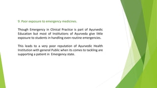 9. Poor exposure to emergency medicines.
Though Emergency in Clinical Practice is part of Ayurvedic
Education but most of Institutions of Ayurveda give little
exposure to students in handling even routine emergencies.
This leads to a very poor reputation of Ayurvedic Health
Institution with general Public when its comes to tackling are
supporting a patient in Emergency state.
 
