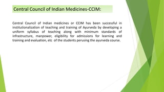 Central Council of Indian medicines or CCIM has been successful in
institutionalization of teaching and training of Ayurveda by developing a
uniform syllabus of teaching along with minimum standards of
infrastructure, manpower, eligibility for admissions for learning and
training and evaluation, etc of the students perusing the ayurveda course.
Central Council of Indian Medicines-CCIM:
 