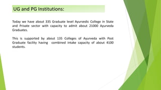 Today we have about 335 Graduate level Ayurvedic College in State
and Private sector with capacity to admit about 21000 Ayurveda
Graduates.
This is supported by about 135 Colleges of Ayurveda with Post
Graduate facility having combined intake capacity of about 4100
students.
UG and PG Institutions:
 