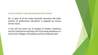 Is every thing fine with Ayurveda Education today?
No. in spite of all this today Ayurveda education like other
streams of professional educations is plagued by various
serious issues.
It has still not come out of shadow of modern medicines
and the institutional teaching is far from being satisfactory in
most of the Colleges at Graduate and Post Graduate level .
 