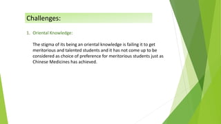 1. Oriental Knowledge:
The stigma of its being an oriental knowledge is failing it to get
meritorious and talented students and it has not come up to be
considered as choice of preference for meritorious students just as
Chinese Medicines has achieved.
Challenges:
 