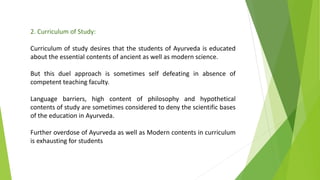 2. Curriculum of Study:
Curriculum of study desires that the students of Ayurveda is educated
about the essential contents of ancient as well as modern science.
But this duel approach is sometimes self defeating in absence of
competent teaching faculty.
Language barriers, high content of philosophy and hypothetical
contents of study are sometimes considered to deny the scientific bases
of the education in Ayurveda.
Further overdose of Ayurveda as well as Modern contents in curriculum
is exhausting for students
 