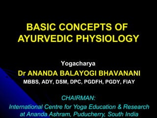 BASIC CONCEPTS OFBASIC CONCEPTS OF
AYURVEDIC PHYSIOLOGYAYURVEDIC PHYSIOLOGY
CHAIRMAN:CHAIRMAN:
International Centre for Yoga Education & ResearchInternational Centre for Yoga Education & Research
at Ananda Ashram, Puducherry, South Indiaat Ananda Ashram, Puducherry, South India
YogacharyaYogacharya
Dr ANANDA BALAYOGI BHAVANANIDr ANANDA BALAYOGI BHAVANANI
MBBS, ADY, DSM, DPC, PGDFH, PGDY, FIAYMBBS, ADY, DSM, DPC, PGDFH, PGDY, FIAY
 