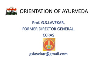 ORIENTATION OF AYURVEDA
Prof. G.S.LAVEKAR,
FORMER DIRECTOR GENERAL,
CCRAS
gslavekar@gmail.com
 