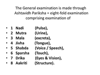 The General examination is made through
Ashtavidh Pariksha = eight-fold examination
comprising examination of
• 1 Nadi (Pulse),
• 2 Mutra (Urine),
• 3 Mala (excreta),
• 4 Jivha (Tongue),
• 5 Shabda (Voice / Speech),
• 6 Sparsha (Touch),
• 7 Drika (Eyes & Vision),
• 8 Aakriti (Structure).
 
