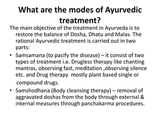 What are the modes of Ayurvedic
treatment?
The main objective of the treatment in Ayurveda is to
restore the balance of Dosha, Dhatu and Malas. The
rational Ayurvedic treatment is carried out in two
parts:
• Samsamana (to pacify the disease) – it consist of two
types of treatment i.e. Drugless therapy like chanting
mantras, observing fast, meditation ,observing silence
etc. and Drug therapy mostly plant based single or
compound drugs.
• Samshodhana (Body cleansing therapy) – removal of
aggravated doshas from the body through external &
internal measures through panchakarma procedures.
 
