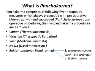 What is Panchakarma?
Panchakarma comprises of following five therapeutic
measures which always preceeded with pre operative
(Poorva karma) and succeeded (Pashchata karma) post-
operative procedures, the five panchakarma procedures
are as follows:
• Vaman (Therapeutic emesis)
• Virechan (Therapeutic Purgation)
• Vasti (Medicinal enemata)
• Nasya (Nasal medication )
• Raktamokshana (Blood letting) 1. Without instrument
(Leech – Bio-apperatus)
2. With instrument
 