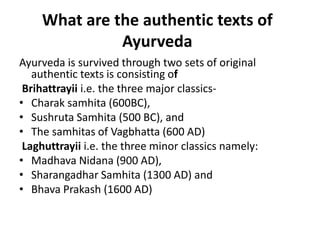 What are the authentic texts of
Ayurveda
Ayurveda is survived through two sets of original
authentic texts is consisting of
Brihattrayii i.e. the three major classics-
• Charak samhita (600BC),
• Sushruta Samhita (500 BC), and
• The samhitas of Vagbhatta (600 AD)
Laghuttrayii i.e. the three minor classics namely:
• Madhava Nidana (900 AD),
• Sharangadhar Samhita (1300 AD) and
• Bhava Prakash (1600 AD)
 
