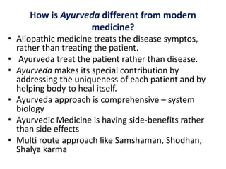 How is Ayurveda different from modern
medicine?
• Allopathic medicine treats the disease symptos,
rather than treating the patient.
• Ayurveda treat the patient rather than disease.
• Ayurveda makes its special contribution by
addressing the uniqueness of each patient and by
helping body to heal itself.
• Ayurveda approach is comprehensive – system
biology
• Ayurvedic Medicine is having side-benefits rather
than side effects
• Multi route approach like Samshaman, Shodhan,
Shalya karma
 
