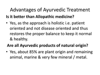 Advantages of Ayurvedic Treatment
Is it better than Allopathic medicine?
• Yes, as the approach is holistic i.e. patient
oriented and not disease oriented and thus
restores the proper balance to keep it normal
& healthy.
Are all Ayurvedic products of natural origin?
• Yes, about 85% are plant origin and remaining
animal, marine & very few mineral / metal.
 