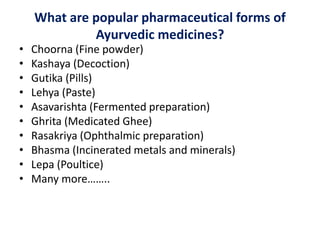 What are popular pharmaceutical forms of
Ayurvedic medicines?
• Choorna (Fine powder)
• Kashaya (Decoction)
• Gutika (Pills)
• Lehya (Paste)
• Asavarishta (Fermented preparation)
• Ghrita (Medicated Ghee)
• Rasakriya (Ophthalmic preparation)
• Bhasma (Incinerated metals and minerals)
• Lepa (Poultice)
• Many more……..
 