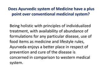 Does Ayurvedic system of Medicine have a plus
point over conventional medicinal system?
Being holistic with principles of individualized
treatment, with availability of abundance of
formulations for any particular disease, use of
food items as medicine and lifestyle rules,
Ayurveda enjoys a better place in respect of
prevention and cure of the disease is
concerned in comparison to western medical
system.
 