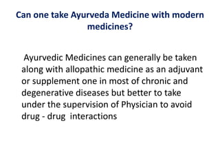 Can one take Ayurveda Medicine with modern
medicines?
Ayurvedic Medicines can generally be taken
along with allopathic medicine as an adjuvant
or supplement one in most of chronic and
degenerative diseases but better to take
under the supervision of Physician to avoid
drug - drug interactions
 