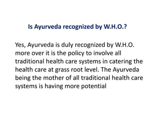 Is Ayurveda recognized by W.H.O.?
Yes, Ayurveda is duly recognized by W.H.O.
more over it is the policy to involve all
traditional health care systems in catering the
health care at grass root level. The Ayurveda
being the mother of all traditional health care
systems is having more potential
 