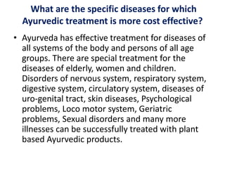 What are the specific diseases for which
Ayurvedic treatment is more cost effective?
• Ayurveda has effective treatment for diseases of
all systems of the body and persons of all age
groups. There are special treatment for the
diseases of elderly, women and children.
Disorders of nervous system, respiratory system,
digestive system, circulatory system, diseases of
uro-genital tract, skin diseases, Psychological
problems, Loco motor system, Geriatric
problems, Sexual disorders and many more
illnesses can be successfully treated with plant
based Ayurvedic products.
 