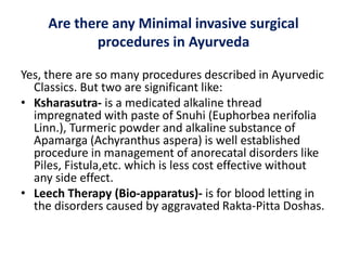 Are there any Minimal invasive surgical
procedures in Ayurveda
Yes, there are so many procedures described in Ayurvedic
Classics. But two are significant like:
• Ksharasutra- is a medicated alkaline thread
impregnated with paste of Snuhi (Euphorbea nerifolia
Linn.), Turmeric powder and alkaline substance of
Apamarga (Achyranthus aspera) is well established
procedure in management of anorecatal disorders like
Piles, Fistula,etc. which is less cost effective without
any side effect.
• Leech Therapy (Bio-apparatus)- is for blood letting in
the disorders caused by aggravated Rakta-Pitta Doshas.
 