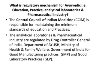 What is regulatory mechanism for Ayurvedic i.e.
Education, Practice, analytical laboratories &
Pharmaceutical Industry?
• The Central Council of Indian Medicine (CCIM) is
responsible for maintaining the minimum
standards of education and Practices.
• The analytical laboratories & Pharmaceutical
Industry are regulated by Drug Controller General
of India, Department of AYUSH, Ministry of
Health & Family Welfare, Government of India for
Good Manufacturing practices (GMP) and Good
Laboratory Practices (GLP).
 