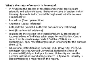What is the status of research in Ayurveda?
• In Ayurveda the process of research and clinical practices are
scientific and evidence based like other systems of ancient Indian
learning. Ayurveda is discovered through most suitable sources
(Pramanas) viz.
• Pratyaksha (Direct perception)
• Anumana (Logical inference)
• Aptopadesha (Verbal & Authentic documentary testimony)
• Yukti (Experimental evidence)
• To globalize the existing time tested products & procedures of
Ayurveda Govt. of India has taken steps for revalidation. Central
council for Research in Ayurveda & Siddha (CCRAS), an
autonomous, apex research organization is working for this purpose
since 1971.
• Educational institutions like Banaras Hindu University, IPGT&RA,
Jamnagar (Gujarat Ayurved University), National Institute of
Ayurveda (NIA)-Jaipur, Jodhpur Ayurved University etc. are the
premier institutions conducting research in Ayurveda. Industry is
also contributing a major role in this regard.
 