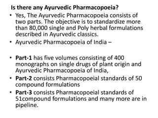Is there any Ayurvedic Pharmacopoeia?
• Yes, The Ayurvedic Pharmacopoeia consists of
two parts. The objective is to standardize more
than 80,000 single and Poly herbal formulations
described in Ayurvedic classics.
• Ayurvedic Pharmacopoeia of India –
• Part-1 has five volumes consisting of 400
monographs on single drugs of plant origin and
Ayurvedic Pharmacopoeia of India,
• Part-2 consists Pharmacopoeial standards of 50
compound formulations
• Part-3 consists Pharmacopoeial standards of
51compound formulations and many more are in
pipeline.
 