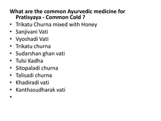 What are the common Ayurvedic medicine for
Pratisyaya - Common Cold ?
• Trikatu Churna mixed with Honey
• Sanjivani Vati
• Vyoshadi Vati
• Trikatu churna
• Sudarshan ghan vati
• Tulsi Kadha
• Sitopaladi churna
• Talisadi churna
• Khadiradi vati
• Kanthasudharak vati
•
 