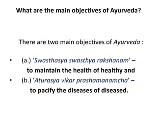 What are the main objectives of Ayurveda?
There are two main objectives of Ayurveda :
• (a.) 'Swasthasya swasthya rakshanam' –
to maintain the health of healthy and
• (b.) 'Aturasya vikar prashamanamcha' –
to pacify the diseases of diseased.
 
