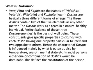 What is ‘Tridosha’?
• Vata, Pitta and Kapha are the names of Tridoshas.
Vata(air), Pitta(bile) and Kapha(phlegm). Doshas are
basically three different forms of energy. The three
doshas contain two of the five elements as any other
matter. The Doshas work as a team in a natural healthy
individual. Perfect balance of these three
Doshas(energies) is the basis of well being. These
constituents give specific properties to Doshas with
each Dosha having one property particular to itself and
two opposite to others. Hence the character of Doshas
is influenced mainly by what is eaten as also by
temperature, season, mental state etc. In most persons
either one or combination of Doshas would be
dominant. This defines the constitution of the person.
 
