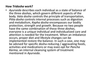 How Tridosha work?
• Ayurveda describes each individual as a state of balance of
the three doshas, which govern different aspects of the
body. Vata dosha controls the principle of transportation,
Pitta dosha controls internal processes such as digestion
and metabolism, Kapha dosha encompasses our bodily
protection, strength and growth. Because no two people
have the same combination of these three doshas,
everyone is a unique individual and individualized care and
attention is needed for the treatment. When an imbalance
occurs, proper diet and lifestyle changes can be
implemented restore the balance. In such a case, one may
be advised for specific dosha-reducing / aggravating foods,
activities and medications or may even opt for Pancha
Karma, an internal cleansing system of treatment
mentioned in Ayurveda.
 