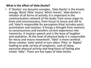 What is the effect of Vata Dosha?
• If 'Doshas' are dynamic energies, 'Vata Dosha' is the kinetic
energy. Word 'Vata' means 'which moves'. Vata dosha is
initiator of all forms of activity. It is important in the
communication network of the body; from sense organ to
brain and consciousness, from tissue to tissue and cell to
cell.'Vata'is responsible for perception (that includes pain),
assimilation and reaction. It brings a thought from memory
to consciousness and transfers current experience into
memories. It inspires speech and is the base of laughter
and exaltation. At the level of physical body it is responsible
for micro and macro movement. ‘Vata’ is more cerebral.
Stress vitiates ‘vata’ which in turn alters ‘Pitta’ or ‘Kapha’
leading to wide variety of symptoms. Lack of sleep,
excessive physical activity and long hours of fasting also
vitiate ‘Vata’. There are five types of Vata Dosha.
 