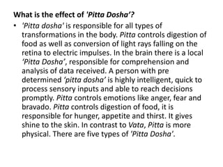 What is the effect of 'Pitta Dosha’?
• 'Pitta dosha' is responsible for all types of
transformations in the body. Pitta controls digestion of
food as well as conversion of light rays falling on the
retina to electric impulses. In the brain there is a local
‘Pitta Dosha’, responsible for comprehension and
analysis of data received. A person with pre
determined ‘pitta dosha’ is highly intelligent, quick to
process sensory inputs and able to reach decisions
promptly. Pitta controls emotions like anger, fear and
bravado. Pitta controls digestion of food, it is
responsible for hunger, appetite and thirst. It gives
shine to the skin. In contrast to Vata, Pitta is more
physical. There are five types of 'Pitta Dosha'.
 