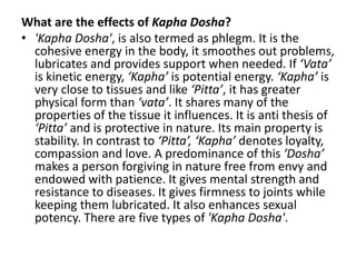What are the effects of Kapha Dosha?
• 'Kapha Dosha', is also termed as phlegm. It is the
cohesive energy in the body, it smoothes out problems,
lubricates and provides support when needed. If ‘Vata’
is kinetic energy, ‘Kapha’ is potential energy. ‘Kapha’ is
very close to tissues and like ‘Pitta’, it has greater
physical form than ‘vata’. It shares many of the
properties of the tissue it influences. It is anti thesis of
‘Pitta’ and is protective in nature. Its main property is
stability. In contrast to ‘Pitta’, ‘Kapha’ denotes loyalty,
compassion and love. A predominance of this ‘Dosha’
makes a person forgiving in nature free from envy and
endowed with patience. It gives mental strength and
resistance to diseases. It gives firmness to joints while
keeping them lubricated. It also enhances sexual
potency. There are five types of 'Kapha Dosha'.
 